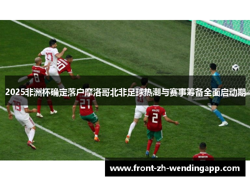 2025非洲杯确定落户摩洛哥北非足球热潮与赛事筹备全面启动期 2025非洲杯确定落户摩洛哥北非足球热潮与赛事筹备全面启动期