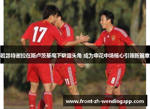 若昂特谢拉在斯卢茨基麾下崭露头角 成为申花中场核心引领新篇章