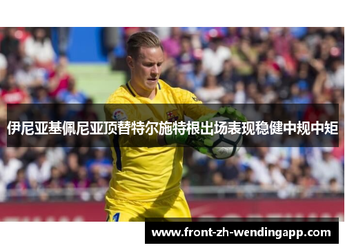 伊尼亚基佩尼亚顶替特尔施特根出场表现稳健中规中矩 伊尼亚基佩尼亚顶替特尔施特根出场表现稳健中规中矩